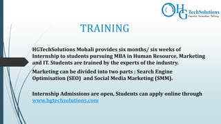 TRAINING
HGTechSolutions Mohali provides six months/ six weeks of
Internship to students pursuing MBA in Human Resource, Marketing
and IT. Students are trained by the experts of the industry.
Marketing can be divided into two parts : Search Engine
Optimisation (SEO) and Social Media Marketing (SMM).
Internship Admissions are open, Students can apply online through
www.hgtechsolutions.com
 