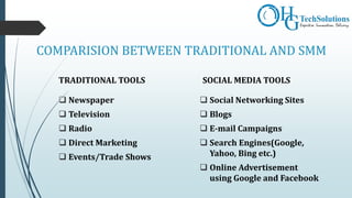 COMPARISION BETWEEN TRADITIONAL AND SMM
TRADITIONAL TOOLS
 Newspaper
 Television
 Radio
 Direct Marketing
 Events/Trade Shows
SOCIAL MEDIA TOOLS
 Social Networking Sites
 Blogs
 E-mail Campaigns
 Search Engines(Google,
Yahoo, Bing etc.)
 Online Advertisement
using Google and Facebook
 