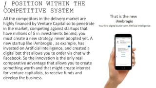 / POSITION WITHIN THE
COMPETITIVE SYSTEM
All the competitors in the delivery market are
highly financed by Venture Capital so to penetrate
in the market, competing against startups that
have millions of $ in investments behind, you
must create a new strategy, never adopted yet. A
new startup like iAmbrogio , as example, has
invested on Artificial Intelligence, and created a
digital bot that allows you to order via chat with
Facebook. So the innovation is the only real
comparative advantage that allows you to create
something worth and that might create interest
for venture capitalists, to receive funds and
develop the business.
 