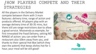 /HOW PLAYERS COMPETE AND THEIR
STRATEGIES
All the players in the Delivery Market
compete between them with 3 main
features: delivery time, range of action and
products offered. All players play with an
average delivery time of 30-35 mins, but
there still are range restrictions due to allow
a good service. Moovenda as example, for
first innovated the Food Delivery, setting NO
RANGE of action: you can order from a
restaurant also 10km away from you, and
thanks to their special Hot-Box (which they
own the patent) that keeps dishes hot for 1
hour, your meal will be still good!
 