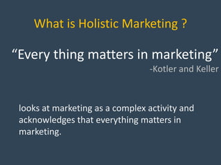 What is Holistic Marketing ?
“Every thing matters in marketing”
-Kotler and Keller
looks at marketing as a complex activity and
acknowledges that everything matters in
marketing.
 