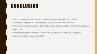 CONCLUSION
• Sanrio company use the idea and trend of Japanese Kawaii (cute) culture
• Catch the preference for Japanese girls & girls from all over the world
• Bring this preference such as Hello Kitty & other cute characters into other business to
make profit
• Even bring this pink culture to the western country such us U.S. to raise profit
• Make the company very successful!
 