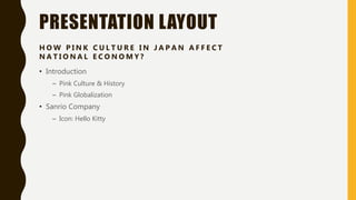 PRESENTATION LAYOUT
• Introduction
– Pink Culture & History
– Pink Globalization
• Sanrio Company
– Icon: Hello Kitty
H O W P I N K C U L T U R E I N J A P A N A F F E C T
N A T I O N A L E C O N O M Y ?
 