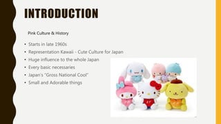 INTRODUCTION
• Starts in late 1960s
• Representation Kawaii - Cute Culture for Japan
• Huge influence to the whole Japan
• Every basic necessaries
• Japan’s “Gross National Cool”
• Small and Adorable things
Pink Culture & History
 