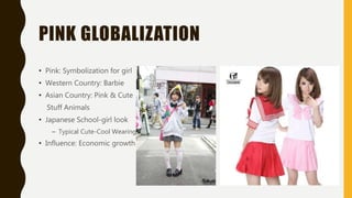 PINK GLOBALIZATION
• Pink: Symbolization for girl
• Western Country: Barbie
• Asian Country: Pink & Cute
Stuff Animals
• Japanese School-girl look
– Typical Cute-Cool Wearing
• Influence: Economic growth
 