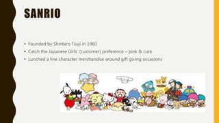 SANRIO
• Founded by Shintaro Tsuji in 1960
• Catch the Japanese Girls’ (customer) preference – pink & cute
• Lunched a line character merchandise around gift giving occasions
 