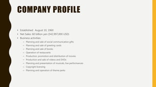 COMPANY PROFILE
• Established: August 10, 1960
• Net Sales: 60 billion yen (542,997,000 USD)
• Business activities:
– Planning and sale of social communication gifts
– Planning and sale of greeting cards
– Planning and sale of books
– Operation of restaurants
– Production, promotion and distribution of movies
– Production and sale of videos and DVDs
– Planning and presentation of musicals, live performances
– Copyright licensing
– Planning and operation of theme parks
 