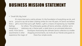 BUSINESS MISSION STATEMENT
• "Small Gift, Big Smile”
It's more than just a catchy phrase; it's the foundation of everything we do, and
we’re proud to say we've been creating smiles for over 40 years. At Sanrio we believe
that a gift is more than just a gift. Rather, a gift is a means of expressing our heartfelt
feelings for others. This philosophy guides all Sanrio activities, whether we're
designing a stationery set, a theme park, a retail store or an animated television
series. From Sanrio boutiques showcasing the ultimate Sanrio collection to smaller
assortments in other shopping environments, we invite all our friends and guests to
experience the magic of these four simple words.
 