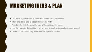 MARKETING IDEAS & PLAN
• Catch the Japanese Girls’ (customer) preference – pink & cute
• More and more girls & people loves Hello Kitty
• Pink & Hello Kitty became the icon of Hawaii (cute) in Japan
• Use the character Hello Kitty to attract people in almost every business to growth
• Create & push Hello Kitty to be icon for Japanese culture
 