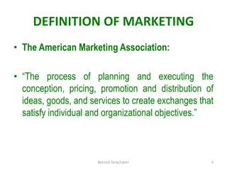 DEFINITION OF MARKETING
• The American Marketing Association:
• “The process of planning and executing the
conception, pricing, promotion and distribution of
ideas, goods, and services to create exchanges that
satisfy individual and organizational objectives.”
5
Beenish Tariq Zuberi
 