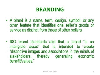 BRANDING
• A brand is a name, term, design, symbol, or any
other feature that identifies one seller’s goods or
service as distinct from those of other sellers.
• ISO brand standards add that a brand “is an
intangible asset” that is intended to create
“distinctive images and associations in the minds of
stakeholders, thereby generating economic
benefit/values.”
7
Beenish Tariq Zuberi
 