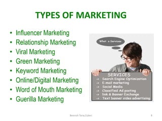 TYPES OF MARKETING
• Influencer Marketing
• Relationship Marketing
• Viral Marketing
• Green Marketing
• Keyword Marketing
• Online/Digital Marketing
• Word of Mouth Marketing
• Guerilla Marketing
8
Beenish Tariq Zuberi
 