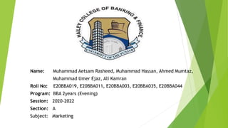 Name: Muhammad Aetsam Rasheed, Muhammad Hassan, Ahmed Mumtaz,
Muhammad Umer Ejaz, Ali Kamran
Roll No: E20BBA019, E20BBA011, E20BBA003, E20BBA035, E20BBA044
Program: BBA 2years (Evening)
Session: 2020-2022
Section: A
Subject: Marketing
 