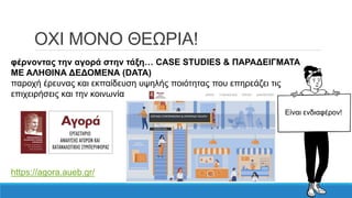 ΟΧΙ ΜΟΝΟ ΘΕΩΡΙΑ!
φέρνοντας την αγορά στην τάξη… CASE STUDIES & ΠΑΡΑΔΕΙΓΜΑΤΑ
ΜΕ ΑΛΗΘΙΝΑ ΔΕΔΟΜΕΝΑ (DATA)
παροχή έρευνας και εκπαίδευση υψηλής ποιότητας που επηρεάζει τις
επιχειρήσεις και την κοινωνία
https://agora.aueb.gr/
Είναι ενδιαφέρον!
 