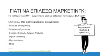 ΓΙΑΤΙ ΝΑ ΕΠΙΛΕΞΩ ΜΑΡΚΕΤΙΝΓΚ;
Για το Μάρκετινγκ (ΜΚΤ) αναμένεται το 2025 να ξοδευτούν παγκοσμίως $4,7 τρισ.*
ΜΚΤ κάνουν όλες οι επιχειρήσεις και οι οργανισμοί:
- In-house απασχόληση
- Διαφημιστικές εταιρείες
- Εταιρείες Έρευνας Αγοράς/ Analytics
- Digital Marketing
- Merchandisers
- MKO
-…….
* https://martech.org/worldwide-spend-on-marketing-to-hit-4-7-trillion-by-2025/
Είναι παντού!
Ευελιξία &
προοπτικές
 