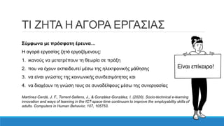 ΤΙ ΖΗΤΑ Η ΑΓΟΡΑ ΕΡΓΑΣΙΑΣ
Σύμφωνα με πρόσφατη έρευνα…
Η αγορά εργασίας ζητά εργαζόμενους:
1. ικανούς να μετατρέπουν τη θεωρία σε πράξη
2. που να έχουν εκπαιδευτεί μέσω της ηλεκτρονικής μάθησης
3. να είναι γνώστες της κοινωνικής συνδεσιμότητας και
4. να διαχέουν τη γνώση τους σε συναδέλφους μέσω της συνεργασίας
Martínez-Cerdá, J. F., Torrent-Sellens, J., & González-González, I. (2020). Socio-technical e-learning
innovation and ways of learning in the ICT-space-time continuum to improve the employability skills of
adults. Computers in Human Behavior, 107, 105753.
Είναι επίκαιρο!
 