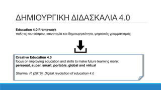 ΔΗΜΙΟΥΡΓΙΚΗ ΔΙΔΑΣΚΑΛΙΑ 4.0
Education 4.0 Framework
πολίτες του κόσμου, καινοτομία και δημιουργικότητα, ψηφιακός γραμματισμός
Creative Education 4.0
focus on improving education and skills to make future learning more:
personal, super, smart, portable, global and virtual
Sharma, P. (2019). Digital revolution of education 4.0
 