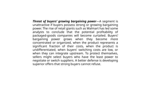 Threat of buyers’ growing bargaining power—A segment is
unattractive if buyers possess strong or growing bargaining
power. The rise of retail giants such as Walmart has led some
analysts to conclude that the potential profitability of
packaged-goods companies will become curtailed. Buyers’
bargaining power grows when they become more
concentrated or organized, when the product represents a
significant fraction of their costs, when the product is
undifferentiated, when buyers’ switching costs are low, or
when they can integrate upstream. To protect themselves,
sellers might select buyers who have the least power to
negotiate or switch suppliers. A better defense is developing
superior offers that strong buyers cannot refuse.
 
