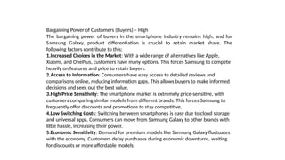 Bargaining Power of Customers (Buyers) – High
The bargaining power of buyers in the smartphone industry remains high, and for
Samsung Galaxy, product differentiation is crucial to retain market share. The
following factors contribute to this:
1.Increased Choices in the Market: With a wide range of alternatives like Apple,
Xiaomi, and OnePlus, customers have many options. This forces Samsung to compete
heavily on features and price to retain buyers.
2.Access to Information: Consumers have easy access to detailed reviews and
comparisons online, reducing information gaps. This allows buyers to make informed
decisions and seek out the best value.
3.High Price Sensitivity: The smartphone market is extremely price-sensitive, with
customers comparing similar models from different brands. This forces Samsung to
frequently offer discounts and promotions to stay competitive.
4.Low Switching Costs: Switching between smartphones is easy due to cloud storage
and universal apps. Consumers can move from Samsung Galaxy to other brands with
little hassle, increasing their power.
5.Economic Sensitivity: Demand for premium models like Samsung Galaxy fluctuates
with the economy. Customers delay purchases during economic downturns, waiting
for discounts or more affordable models.
 