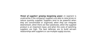 Threat of suppliers’ growing bargaining power—A segment is
unattractive if the company’s suppliers are able to raise prices or
reduce quantity supplied. Suppliers tend to be powerful when
they are concentrated or organized, when they can integrate
downstream, when there are few substitutes, when the supplied
product is an important input, and when the costs of switching
suppliers are high. The best defenses are to build win-win
relationships with suppliers or use multiple supply sources.
 