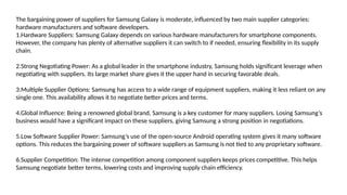The bargaining power of suppliers for Samsung Galaxy is moderate, influenced by two main supplier categories:
hardware manufacturers and software developers.
1.Hardware Suppliers: Samsung Galaxy depends on various hardware manufacturers for smartphone components.
However, the company has plenty of alternative suppliers it can switch to if needed, ensuring flexibility in its supply
chain.
2.Strong Negotiating Power: As a global leader in the smartphone industry, Samsung holds significant leverage when
negotiating with suppliers. Its large market share gives it the upper hand in securing favorable deals.
3.Multiple Supplier Options: Samsung has access to a wide range of equipment suppliers, making it less reliant on any
single one. This availability allows it to negotiate better prices and terms.
4.Global Influence: Being a renowned global brand, Samsung is a key customer for many suppliers. Losing Samsung’s
business would have a significant impact on these suppliers, giving Samsung a strong position in negotiations.
5.Low Software Supplier Power: Samsung’s use of the open-source Android operating system gives it many software
options. This reduces the bargaining power of software suppliers as Samsung is not tied to any proprietary software.
6.Supplier Competition: The intense competition among component suppliers keeps prices competitive. This helps
Samsung negotiate better terms, lowering costs and improving supply chain efficiency.
 