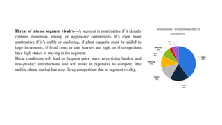 Threat of intense segment rivalry—A segment is unattractive if it already
contains numerous, strong, or aggressive competitors. It’s even more
unattractive if it’s stable or declining, if plant capacity must be added in
large increments, if fixed costs or exit barriers are high, or if competitors
have high stakes in staying in the segment.
These conditions will lead to frequent price wars, advertising battles, and
new-product introductions and will make it expensive to compete. The
mobile phone market has seen fierce competition due to segment rivalry.
 