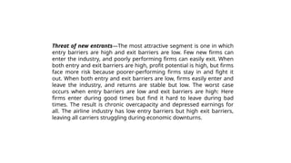 Threat of new entrants—The most attractive segment is one in which
entry barriers are high and exit barriers are low. Few new firms can
enter the industry, and poorly performing firms can easily exit. When
both entry and exit barriers are high, profit potential is high, but firms
face more risk because poorer-performing firms stay in and fight it
out. When both entry and exit barriers are low, firms easily enter and
leave the industry, and returns are stable but low. The worst case
occurs when entry barriers are low and exit barriers are high: Here
firms enter during good times but find it hard to leave during bad
times. The result is chronic overcapacity and depressed earnings for
all. The airline industry has low entry barriers but high exit barriers,
leaving all carriers struggling during economic downturns.
 