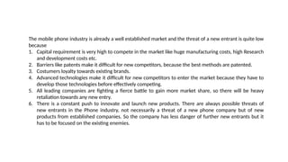 The mobile phone industry is already a well established market and the threat of a new entrant is quite low
because
1. Capital requirement is very high to compete in the market like huge manufacturing costs, high Research
and development costs etc.
2. Barriers like patents make it difficult for new competitors, because the best methods are patented.
3. Costumers loyalty towards existing brands.
4. Advanced technologies make it difficult for new competitors to enter the market because they have to
develop those technologies before effectively competing.
5. All leading companies are fighting a fierce battle to gain more market share, so there will be heavy
retaliation towards any new entry.
6. There is a constant push to innovate and launch new products. There are always possible threats of
new entrants in the Phone industry, not necessarily a threat of a new phone company but of new
products from established companies. So the company has less danger of further new entrants but it
has to be focused on the existing enemies.
 