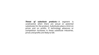 Threat of substitute products—A segment is
unattractive when there are actual or potential
substitutes for the product. Substitutes place a limit on
prices and on profits. If technology advances or
competition increases in these substitute industries,
prices and profits are likely to fall.
 