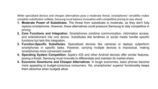 While specialized devices and cheaper alternatives pose a moderate threat, smartphones’ versatility makes
complete substitution unlikely. Samsung must balance innovation with competitive pricing to stay ahead.
1. Moderate Power of Substitutes: The threat from substitutes is moderate, as they don't fully
replace smartphones. However, these alternatives could pressure Samsung to stay competitive in
pricing.
2. Core Functions and Integration: Smartphones combine communication, information access,
and entertainment into one device. Substitutes like landlines or social media handle specific
functions but lack this integration.
3. Function-Specific Substitutes: Specialized devices like cameras or laptops outperform
smartphones in specific tasks. However, carrying multiple devices is impractical, making
smartphones more convenient overall.
4. Operating System Competition: Apple’s iOS and other Android devices offer similar features,
posing a threat. Samsung must innovate to differentiate and maintain its market share.
5. Economic Downturns and Cheaper Alternatives: In tough economies, basic phones become
more appealing to budget-conscious consumers. Yet, smartphones’ superior functionality keeps
them attractive when budgets allow.
 