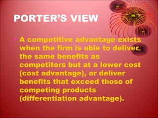 PORTER’S VIEW
• A competitive advantage exists
when the firm is able to deliver
the same benefits as
competitors but at a lower cost
(cost advantage), or deliver
benefits that exceed those of
competing products
(differentiation advantage).
 