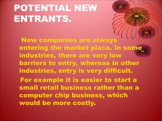 POTENTIAL NEW
ENTRANTS.
• New companies are always
entering the market place. In some
industries, there are very low
barriers to entry, whereas in other
industries, entry is very difficult.
For example it is easier to start a
small retail business rather than a
computer chip business, which
would be more costly.
 