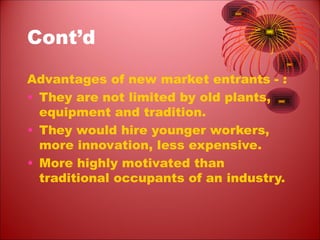 Cont’d
Advantages of new market entrants - :
• They are not limited by old plants,
equipment and tradition.
• They would hire younger workers,
more innovation, less expensive.
• More highly motivated than
traditional occupants of an industry.
 