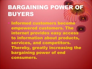 BARGAINING POWER OF
BUYERS
• Informed customers become
empowered customers. The
internet provides easy access
to information about products,
services, and competitors.
Thereby, greatly increasing the
bargaining power of end
consumers.
 