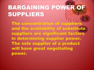 BARGAINING POWER OF
SUPPLIERS
• The concentration of suppliers
and the availability of substitute
suppliers are significant factors
in determining supplier power.
The sole supplier of a product
will have great negotiating
power.
 