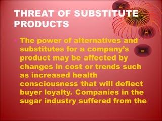 THREAT OF SUBSTITUTE
PRODUCTS
• The power of alternatives and
substitutes for a company’s
product may be affected by
changes in cost or trends such
as increased health
consciousness that will deflect
buyer loyalty. Companies in the
sugar industry suffered from the
 