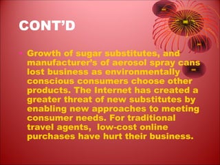 CONT’D
• Growth of sugar substitutes, and
manufacturer’s of aerosol spray cans
lost business as environmentally
conscious consumers choose other
products. The Internet has created a
greater threat of new substitutes by
enabling new approaches to meeting
consumer needs. For traditional
travel agents, low-cost online
purchases have hurt their business.
 