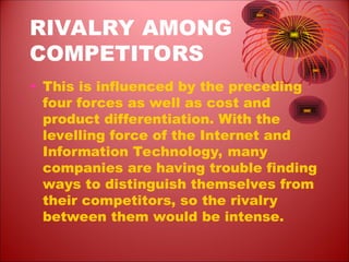 RIVALRY AMONG
COMPETITORS
• This is influenced by the preceding
four forces as well as cost and
product differentiation. With the
levelling force of the Internet and
Information Technology, many
companies are having trouble finding
ways to distinguish themselves from
their competitors, so the rivalry
between them would be intense.
 
