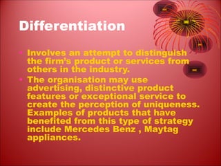 Differentiation
• Involves an attempt to distinguish
the firm’s product or services from
others in the industry.
• The organisation may use
advertising, distinctive product
features or exceptional service to
create the perception of uniqueness.
Examples of products that have
benefited from this type of strategy
include Mercedes Benz , Maytag
appliances.
 