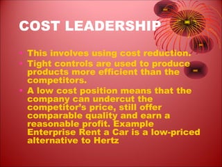 COST LEADERSHIP
• This involves using cost reduction.
• Tight controls are used to produce
products more efficient than the
competitors.
• A low cost position means that the
company can undercut the
competitor’s price, still offer
comparable quality and earn a
reasonable profit. Example
Enterprise Rent a Car is a low-priced
alternative to Hertz
 