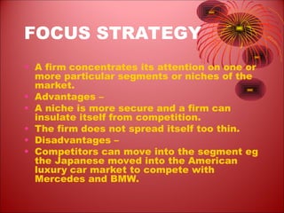FOCUS STRATEGY
• A firm concentrates its attention on one or
more particular segments or niches of the
market.
• Advantages –
• A niche is more secure and a firm can
insulate itself from competition.
• The firm does not spread itself too thin.
• Disadvantages –
• Competitors can move into the segment eg
the Japanese moved into the American
luxury car market to compete with
Mercedes and BMW.
 