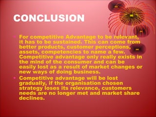 CONCLUSION
• For competitive Advantage to be relevant,
it has to be sustained. This can come from
better products, customer perceptions,
assets, competencies to name a few.
Competitive advantage only really exists in
the mind of the consumer and can be
easily lost as a result of market changes or
new ways of doing business.
• Competitive advantage will be lost
gradually, if the organisation chosen
strategy loses its relevance, customers
needs are no longer met and market share
declines.
 