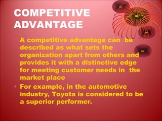 COMPETITIVE
ADVANTAGE
• A competitive advantage can be
described as what sets the
organization apart from others and
provides it with a distinctive edge
for meeting customer needs in the
market place
• For example, in the automotive
industry, Toyota is considered to be
a superior performer.
 