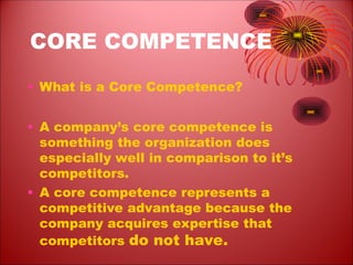 CORE COMPETENCE
• What is a Core Competence?
• A company’s core competence is
something the organization does
especially well in comparison to it’s
competitors.
• A core competence represents a
competitive advantage because the
company acquires expertise that
competitors do not have.
 
