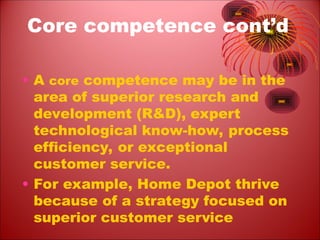 Core competence cont’d
• A core competence may be in the
area of superior research and
development (R&D), expert
technological know-how, process
efficiency, or exceptional
customer service.
• For example, Home Depot thrive
because of a strategy focused on
superior customer service
 