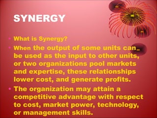 SYNERGY
• What is Synergy?
• When the output of some units can
be used as the input to other units,
or two organizations pool markets
and expertise, these relationships
lower cost, and generate profits.
• The organization may attain a
competitive advantage with respect
to cost, market power, technology,
or management skills.
 