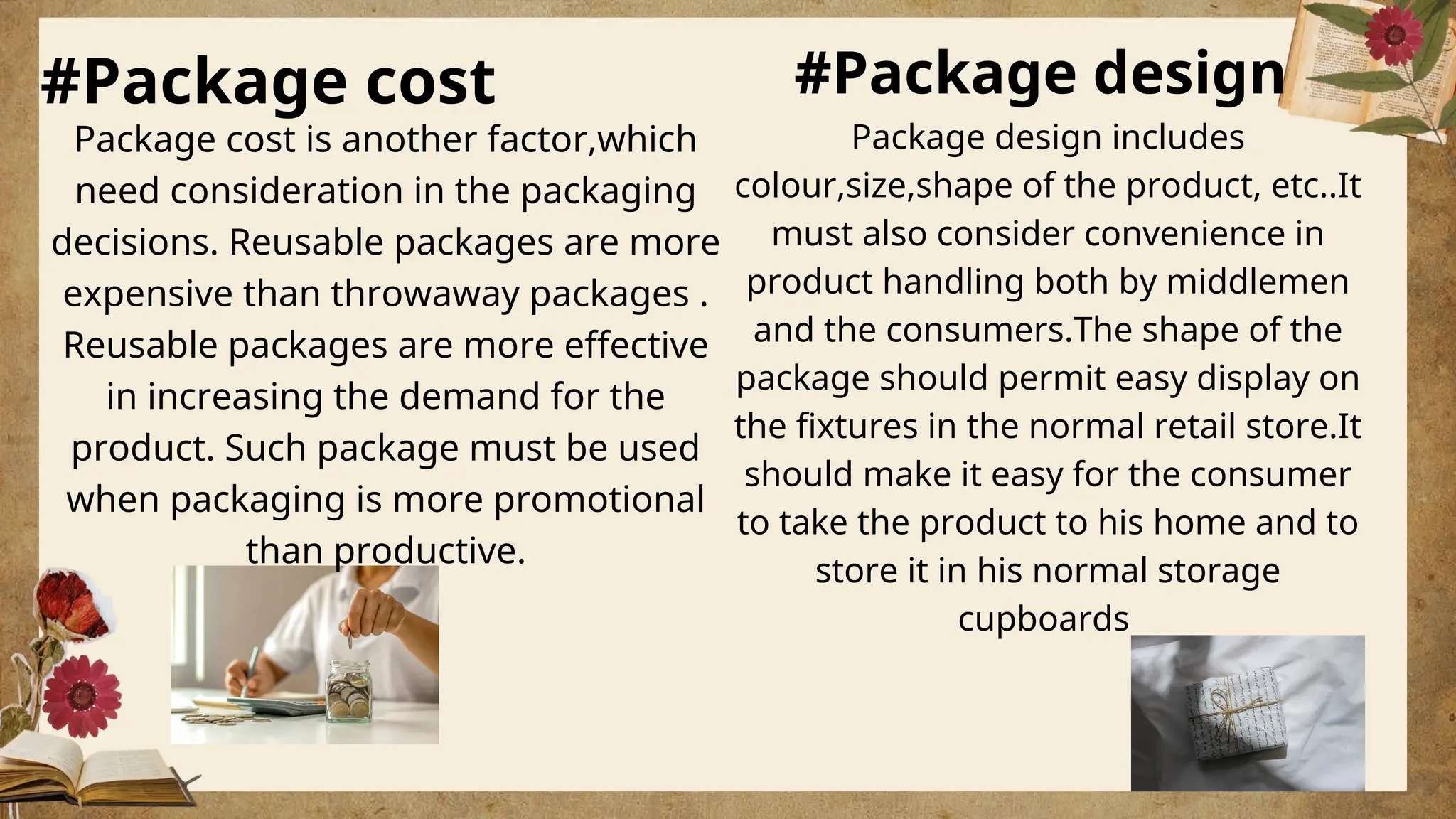 #Package cost #Package design
Package cost is another factor,which
need consideration in the packaging
decisions. Reusable packages are more
expensive than throwaway packages .
Reusable packages are more effective
in increasing the demand for the
product. Such package must be used
when packaging is more promotional
than productive.
Package design includes
colour,size,shape of the product, etc..It
must also consider convenience in
product handling both by middlemen
and the consumers.The shape of the
package should permit easy display on
the fixtures in the normal retail store.It
should make it easy for the consumer
to take the product to his home and to
store it in his normal storage
cupboards
 