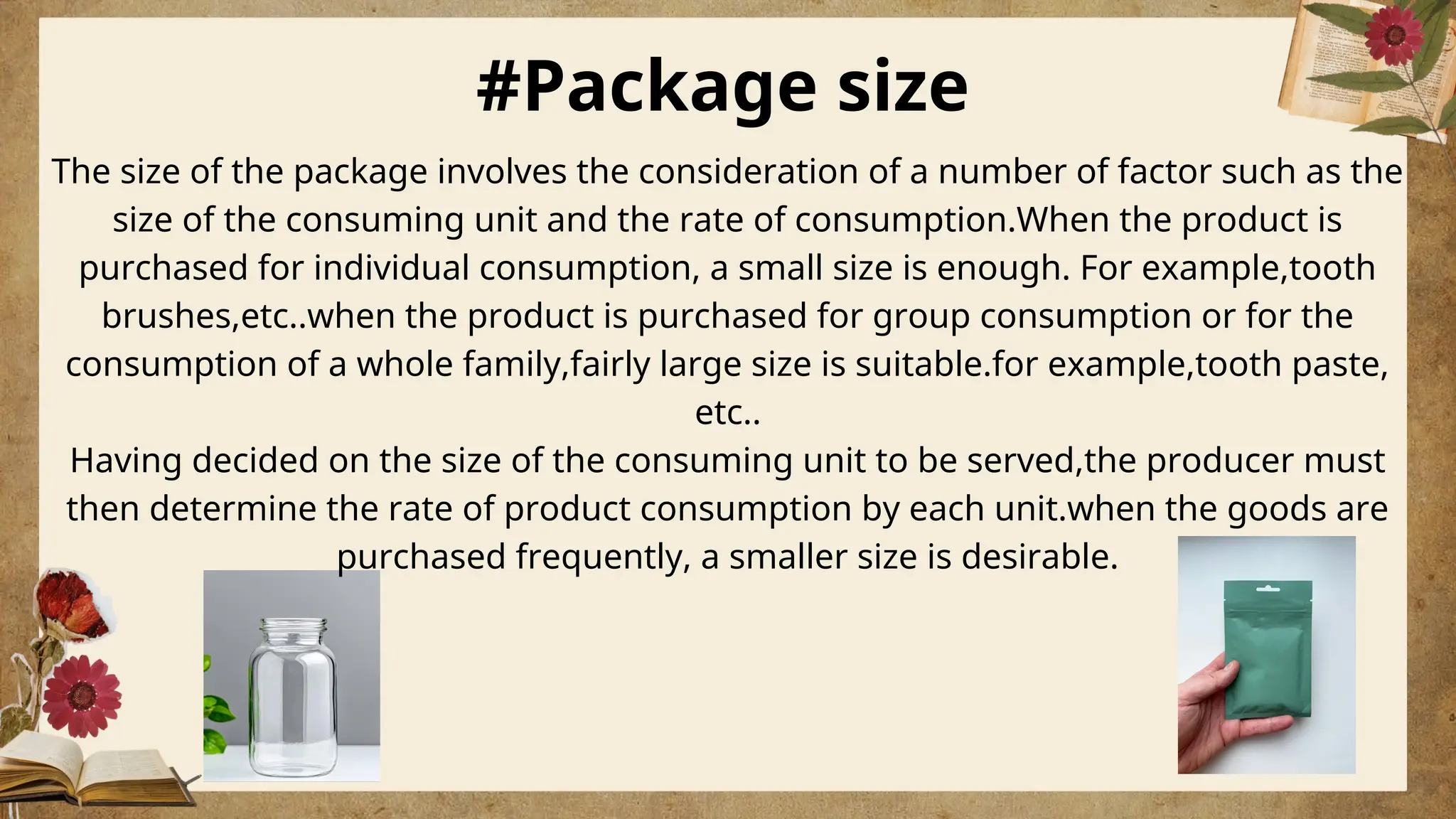 #Package size
The size of the package involves the consideration of a number of factor such as the
size of the consuming unit and the rate of consumption.When the product is
purchased for individual consumption, a small size is enough. For example,tooth
brushes,etc..when the product is purchased for group consumption or for the
consumption of a whole family,fairly large size is suitable.for example,tooth paste,
etc..
Having decided on the size of the consuming unit to be served,the producer must
then determine the rate of product consumption by each unit.when the goods are
purchased frequently, a smaller size is desirable.
 