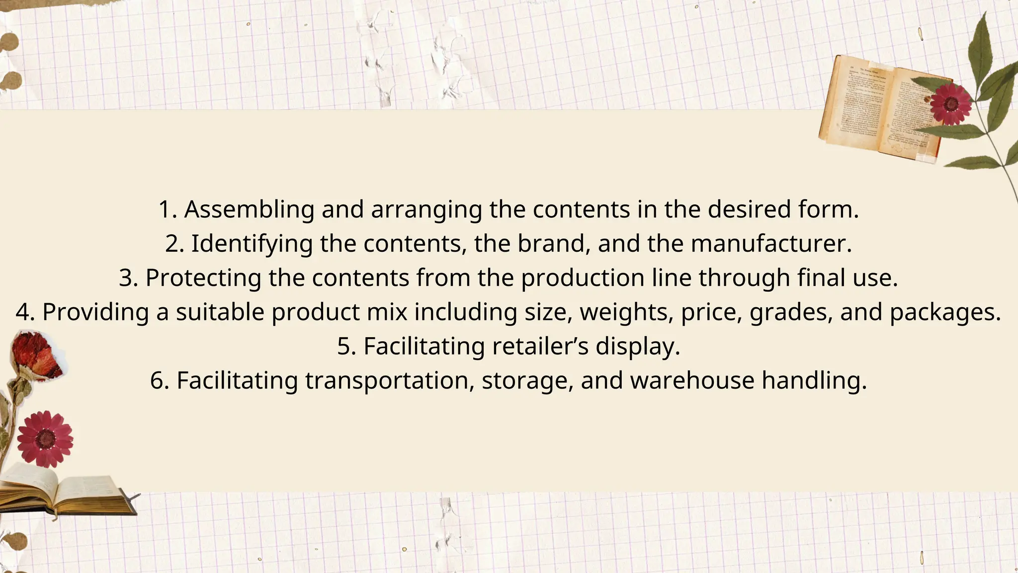 1. Assembling and arranging the contents in the desired form.
2. Identifying the contents, the brand, and the manufacturer.
3. Protecting the contents from the production line through final use.
4. Providing a suitable product mix including size, weights, price, grades, and packages.
5. Facilitating retailer’s display.
6. Facilitating transportation, storage, and warehouse handling.
 