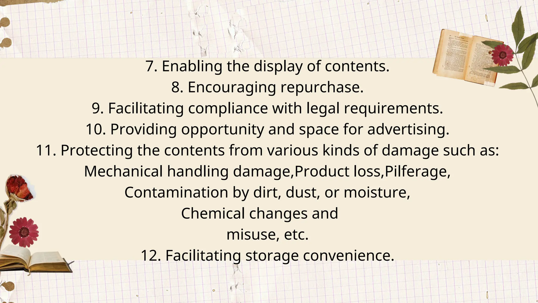 7. Enabling the display of contents.
8. Encouraging repurchase.
9. Facilitating compliance with legal requirements.
10. Providing opportunity and space for advertising.
11. Protecting the contents from various kinds of damage such as:
Mechanical handling damage,Product loss,Pilferage,
Contamination by dirt, dust, or moisture,
Chemical changes and
misuse, etc.
12. Facilitating storage convenience.
 